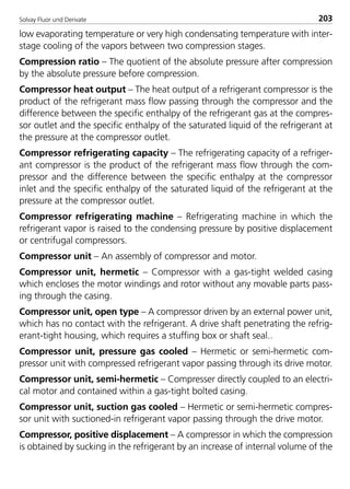 Solvay Fluor und Derivate 203
low evaporating temperature or very high condensating temperature with inter-
stage cooling of the vapors between two compression stages.
Compression ratio – The quotient of the absolute pressure after compression
by the absolute pressure before compression.
Compressor heat output – The heat output of a refrigerant compressor is the
product of the refrigerant mass flow passing through the compressor and the
difference between the specific enthalpy of the refrigerant gas at the compres-
sor outlet and the specific enthalpy of the saturated liquid of the refrigerant at
the pressure at the compressor outlet.
Compressor refrigerating capacity – The refrigerating capacity of a refriger-
ant compressor is the product of the refrigerant mass flow through the com-
pressor and the difference between the specific enthalpy at the compressor
inlet and the specific enthalpy of the saturated liquid of the refrigerant at the
pressure at the compressor outlet.
Compressor refrigerating machine – Refrigerating machine in which the
refrigerant vapor is raised to the condensing pressure by positive displacement
or centrifugal compressors.
Compressor unit – An assembly of compressor and motor.
Compressor unit, hermetic – Compressor with a gas-tight welded casing
which encloses the motor windings and rotor without any movable parts pass-
ing through the casing.
Compressor unit, open type – A compressor driven by an external power unit,
which has no contact with the refrigerant. A drive shaft penetrating the refrig-
erant-tight housing, which requires a stuffing box or shaft seal..
Compressor unit, pressure gas cooled – Hermetic or semi-hermetic com-
pressor unit with compressed refrigerant vapor passing through its drive motor.
Compressor unit, semi-hermetic – Compresser directly coupled to an electri-
cal motor and contained within a gas-tight bolted casing.
Compressor unit, suction gas cooled – Hermetic or semi-hermetic compres-
sor unit with suctioned-in refrigerant vapor passing through the drive motor.
Compressor, positive displacement – A compressor in which the compression
is obtained by sucking in the refrigerant by an increase of internal volume of the
8529 TB E Solkane K2.2 4.0 25.09.2000 9:35 Uhr Seite 203
 