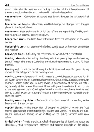 Solvay Fluor und Derivate204
compression chamber and compressed by reduction of the internal volume of
the compression chamber and delivered into the discharge line.
Condensation – Conversion of vapors into liquids through the withdrawal of
heat.
Condensation heat – Latent heat emitted during the change from the gas
phase to the liquid phase.
Condenser – Heat exchanger in which the refrigerant vapor is liquified by emit-
ting heat to an external cooling medium.
Condenser heat – The heat flow withdrawn from the refrigerant in the con-
denser.
Condensing unit – An assembly including compressor with motor, condenser
and receiver.
Convector fluid – A fluid by the movement of which heat is transfered.
Cooling brine – is obtained by dissolving salts that greatly depress the freezing
point in water. The brine is cooled by a refrigerating system and is used for heat
transfer.
Cooling coil – Used for transferring the heat absorbed from the goods being
cooled to the refrigerant or the cooling brine.
Cooling tower – Apparatus in which water is cooled, by partial evaporation in
air. Warm cooling water is continuously distributed as finely as possible through
channels, splash plates etc. in many layers. A counterflow of outside air enter-
ing laterally at the base of the tower flows with great force toward the top due
to the strong tower draft. Cooling is effected primarily through evaporation, and
only to a small extent by heating of the air and by the cold water required to bal-
ance the losses.
Cooling water regulator – Automatic valve for control of the cooling water
flow rate in the condenser.
Copper plating – The deposition of copper, especially onto iron surfaces
moved against each other in bearings, pistons and valves. The results are inad-
equate lubrication, seizing up or scuffing of the sliding surfaces and leaky
valves.
Critical point – The state point at which the properties of liquid and vapor are
identical. Critical temperature, pressure and volume coincide at the critical
8529 TB E Solkane K2.2 4.0 25.09.2000 9:35 Uhr Seite 204
 