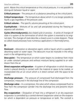 Solvay Fluor und Derivate 205
point. Above the critical temperature or the critical pressure, it is not possible to
distinguish between liquid or vapor.
Critical pressure – The pressure of a substance prevailing at the critical point.
Critical temperature – The temperature above which it is no longer possible to
liquify a gas regardless of the pressure used.
Critical volume – The specific volume prevailing at the critical point.
Cryohydrates – Mixtures of ice and salt precipitated during the freezing of
aqueous salt solutions.
Cycles (thermodynamic); also closed cycle or process – A series of changes of
state in a system at the termination of which the system is reverted to its origi-
nal state. The changes of state describe a closed curve in a state diagram. These
so called closed processes have numerous applications in thermodynamics.
D
Desiccant – Adsorption or absorption agent, solid or liquid, which is capable of
absorbing water or water vapor. The desiccant must be insoluble in the refrig-
erant in the refrigerating circuit.
Dew-point – The temperature at which water begins to condense from moist
air under constant pressure and without moisture being supplied to or with-
drawn from the air.
Direct expansion refrigeration – A system of refrigeration in which the evap-
orator is placed directly in contact with the material or space to be cooled, or
incorporated into an air circuit which is in direct contact with the space to be
cooled.
Discharge pressure – The pressure of compressed fluid discharged from the
compressor; measured in the discharge line of the compressor.
Discharge valve – In a compressor, the valve which allows compressed fluid to
flow from the compressor cylinder into the discharge line and prevents return
flow.
Dry evaporation – Dissipation of heat into a refrigerant in an dry expansion
evaporator. Is controlled by a control element (expansion valve) on the evapora-
tor which is dependent on pressure or temperature or both. The controll is
8529 TB E Solkane K2.2 4.0 25.09.2000 9:35 Uhr Seite 205
 
