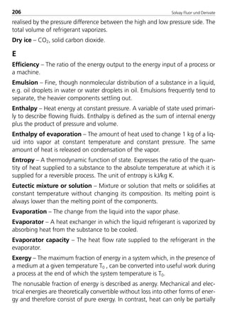 Solvay Fluor und Derivate206
realised by the pressure difference between the high and low pressure side. The
total volume of refrigerant vaporizes.
Dry ice – CO2, solid carbon dioxide.
E
Efficiency – The ratio of the energy output to the energy input of a process or
a machine.
Emulsion – Fine, though nonmolecular distribution of a substance in a liquid,
e.g. oil droplets in water or water droplets in oil. Emulsions frequently tend to
separate, the heavier components settling out.
Enthalpy – Heat energy at constant pressure. A variable of state used primari-
ly to describe flowing fluids. Enthalpy is defined as the sum of internal energy
plus the product of pressure and volume.
Enthalpy of evaporation – The amount of heat used to change 1 kg of a liq-
uid into vapor at constant temperature and constant pressure. The same
amount of heat is released on condensation of the vapor.
Entropy – A thermodynamic function of state. Expresses the ratio of the quan-
tity of heat supplied to a substance to the absolute temperature at which it is
supplied for a reversible process. The unit of entropy is kJ/kg K.
Eutectic mixture or solution – Mixture or solution that melts or solidifies at
constant temperature without changing its composition. Its melting point is
always lower than the melting point of the components.
Evaporation – The change from the liquid into the vapor phase.
Evaporator – A heat exchanger in which the liquid refrigerant is vaporized by
absorbing heat from the substance to be cooled.
Evaporator capacity – The heat flow rate supplied to the refrigerant in the
evaporator.
Exergy – The maximum fraction of energy in a system which, in the presence of
a medium at a given temperature T0 , can be converted into useful work during
a process at the end of which the system temperature is T0.
The nonusable fraction of energy is described as anergy. Mechanical and elec-
trical energies are theoretically convertible without loss into other forms of ener-
gy and therefore consist of pure exergy. In contrast, heat can only be partially
8529 TB E Solkane K2.2 4.0 25.09.2000 9:35 Uhr Seite 206
 