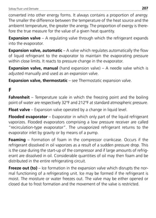 Solvay Fluor und Derivate 207
converted into other energy forms. It always contains a proportion of anergy.
The smaller the difference between the temperature of the heat source and the
ambiemt temperature, the greater the anergy. The proportion of exergy is there-
fore the true measure for the value of a given heat quantity.
Expansion valve – A regulating valve through which the refrigerant expands
into the evaporator.
Expansion valve, automatic – A valve which regulates automatically the flow
of liquid refrigerant to the evaporator to maintain the evaporating pressure
within close limits. It reacts to pressure change in the evaporator.
Expansion valve, manual (hand expansion valve) – A needle valve which is
adjusted manually and used as an expansion valve.
Expansion valve, thermostatic – see Thermostatic expansion valve.
F
Fahrenheit – Temperature scale in which the freezing point and the boiling
point of water are respectively 32°F and 212°F at standard atmospheric pressure.
Float valve – Expansion valve operated by a change in liquid level.
Flooded evaporator – Evaporator in which only part of the liquid refrigerant
vaporizes. Flooded evaporators comprising a low pressure receiver are called
“recirculation-type evaporator”. The unvaporized refrigerant returns to the
evaporator inlet by gravity or by means of a pump.
Foaming – Formation of foam in the compressor crankcase. Occurs if the
refrigerant dissolved in oil vaporizes as a result of a sudden pressure drop. This
is the case during the start-up of the compressor and if large amounts of refrig-
erant are dissolved in oil. Considerable quantities of oil may then foam and be
distributed in the entire refrigerating circuit.
Freeze out (to) – Ice formation in the expansion valve which disrupts the nor-
mal functioning of a refrigerating unit. Ice may be formed if the refrigerant is
moist. The moisture or water freezes out. The valve may be either opened or
closed due to frost formation and the movement of the valve is restricted.
8529 TB E Solkane K2.2 4.0 25.09.2000 9:35 Uhr Seite 207
 