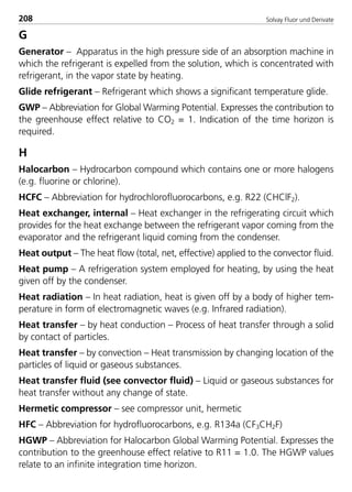 Solvay Fluor und Derivate208
G
Generator – Apparatus in the high pressure side of an absorption machine in
which the refrigerant is expelled from the solution, which is concentrated with
refrigerant, in the vapor state by heating.
Glide refrigerant – Refrigerant which shows a significant temperature glide.
GWP – Abbreviation for Global Warming Potential. Expresses the contribution to
the greenhouse effect relative to CO2 = 1. Indication of the time horizon is
required.
H
Halocarbon – Hydrocarbon compound which contains one or more halogens
(e.g. fluorine or chlorine).
HCFC – Abbreviation for hydrochlorofluorocarbons, e.g. R22 (CHClF2).
Heat exchanger, internal – Heat exchanger in the refrigerating circuit which
provides for the heat exchange between the refrigerant vapor coming from the
evaporator and the refrigerant liquid coming from the condenser.
Heat output – The heat flow (total, net, effective) applied to the convector fluid.
Heat pump – A refrigeration system employed for heating, by using the heat
given off by the condenser.
Heat radiation – In heat radiation, heat is given off by a body of higher tem-
perature in form of electromagnetic waves (e.g. Infrared radiation).
Heat transfer – by heat conduction – Process of heat transfer through a solid
by contact of particles.
Heat transfer – by convection – Heat transmission by changing location of the
particles of liquid or gaseous substances.
Heat transfer fluid (see convector fluid) – Liquid or gaseous substances for
heat transfer without any change of state.
Hermetic compressor – see compressor unit, hermetic
HFC – Abbreviation for hydrofluorocarbons, e.g. R134a (CF3CH2F)
HGWP – Abbreviation for Halocarbon Global Warming Potential. Expresses the
contribution to the greenhouse effect relative to R11 = 1.0. The HGWP values
relate to an infinite integration time horizon.
8529 TB E Solkane K2.2 4.0 25.09.2000 9:35 Uhr Seite 208
 