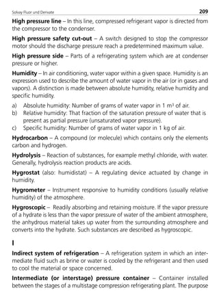 Solvay Fluor und Derivate 209
High pressure line – In this line, compressed refrigerant vapor is directed from
the compressor to the condenser.
High pressure safety cut-out – A switch designed to stop the compressor
motor should the discharge pressure reach a predetermined maximum value.
High pressure side – Parts of a refrigerating system which are at condenser
pressure or higher.
Humidity – In air conditioning, water vapor within a given space. Humidity is an
expression used to describe the amount of water vapor in the air (or in gases and
vapors). A distinction is made between absolute humidity, relative humidity and
specific humidity.
a) Absolute humidity: Number of grams of water vapor in 1 m3 of air.
b) Relative humidity: That fraction of the saturation pressure of water that is
present as partial pressure (unsaturated vapor pressure).
c) Specific humidity: Number of grams of water vapor in 1 kg of air.
Hydrocarbon – A compound (or molecule) which contains only the elements
carbon and hydrogen.
Hydrolysis – Reaction of substances, for example methyl chloride, with water.
Generally, hydrolysis reaction products are acids.
Hygrostat (also: humidistat) – A regulating device actuated by change in
humidity.
Hygrometer – Instrument responsive to humidity conditions (usually relative
humidity) of the atmosphere.
Hygroscopic – Readily absorbing and retaining moisture. If the vapor pressure
of a hydrate is less than the vapor pressure of water of the ambient atmosphere,
the anhydrous material takes up water from the surrounding atmosphere and
converts into the hydrate. Such substances are described as hygroscopic.
I
Indirect system of refrigeration – A refrigeration system in which an inter-
mediate fluid such as brine or water is cooled by the refrigerant and then used
to cool the material or space concerned.
Intermediate (or interstage) pressure container – Container installed
between the stages of a multistage compression refrigerating plant. The purpose
8529 TB E Solkane K2.2 4.0 25.09.2000 9:35 Uhr Seite 209
 
