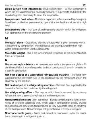 Solvay Fluor und Derivate 211
Liquid suction heat interchanger (also: superheater) – A heat exchanger in
which the wet vapor leaving a flooded evaporator is superheatd and dried by the
liquid refrigerant on its way to enter the evaporator.
Low pressure float valve – Float-type expansion valve operated by changes in
liquid level on the low pressure side; opens at a low level and closes at a high
level.
Low pressure side – That part of a refrigerating circuit in which the refrigerant
is at approximately the evaporating pressure.
M
Molecular sieve – Crystallized alumino-silicates with a given pore size which
is governed by composition. These products are distinguished by their high
water adsorption when used as desiccants.
Molecular weight – This is the sum of atomic weights of all the elements which
form a compound.
N
Near-azeotropic mixture – A nonazeotrope with a temperature glide suff-
ciently small that it may disregarded without consequential error in analysis for
a specific application.
Net heat output of a absorption refrigerating machine – The heat flow
supplied to the convector fluid in the condenser by the refrigerant and in the
absorber by the solution.
Net heat output of a refrigerating machine – The heat flow supplied to the
convector fluid in the condenser by the refrigerant.
Net refrigerating effect – The rate at which heat is removed by a primary
refrigerant from a secondary refrigerant in the evaporator.
Nonazeotropic mixture (also: zeotrope) – Blends comprising multiple compo-
nents of different volatilities that, when used in refrigeration cycles, change
composition and saturation temperatures as they evaporate (boil) or condense
at constant pressure. Nonazeotropic refrigerants have a temperature glide.
Noncondensable gases – Gases that cannot be condensed under the condi-
tions prevailing in a refrigerating circuit.
8529 TB E Solkane K2.2 4.0 25.09.2000 9:35 Uhr Seite 211
 