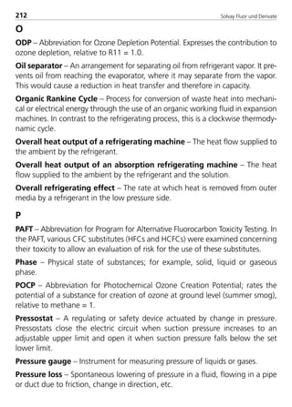 Solvay Fluor und Derivate212
O
ODP – Abbreviation for Ozone Depletion Potential. Expresses the contribution to
ozone depletion, relative to R11 = 1.0.
Oil separator – An arrangement for separating oil from refrigerant vapor. It pre-
vents oil from reaching the evaporator, where it may separate from the vapor.
This would cause a reduction in heat transfer and therefore in capacity.
Organic Rankine Cycle – Process for conversion of waste heat into mechani-
cal or electrical energy through the use of an organic working fluid in expansion
machines. In contrast to the refrigerating process, this is a clockwise thermody-
namic cycle.
Overall heat output of a refrigerating machine – The heat flow supplied to
the ambient by the refrigerant.
Overall heat output of an absorption refrigerating machine – The heat
flow supplied to the ambient by the refrigerant and the solution.
Overall refrigerating effect – The rate at which heat is removed from outer
media by a refrigerant in the low pressure side.
P
PAFT – Abbreviation for Program for Alternative Fluorocarbon Toxicity Testing. In
the PAFT, various CFC substitutes (HFCs and HCFCs) were examined concerning
their toxicity to allow an evaluation of risk for the use of these substitutes.
Phase – Physical state of substances; for example, solid, liquid or gaseous
phase.
POCP – Abbreviation for Photochemical Ozone Creation Potential; rates the
potential of a substance for creation of ozone at ground level (summer smog),
relative to methane = 1.
Pressostat – A regulating or safety device actuated by change in pressure.
Pressostats close the electric circuit when suction pressure increases to an
adjustable upper limit and open it when suction pressure falls below the set
lower limit.
Pressure gauge – Instrument for measuring pressure of liquids or gases.
Pressure loss – Spontaneous lowering of pressure in a fluid, flowing in a pipe
or duct due to friction, change in direction, etc.
8529 TB E Solkane K2.2 4.0 25.09.2000 9:35 Uhr Seite 212
 