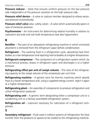 Solvay Fluor und Derivate 213
Pressure reducer – Valve that ensures uniform pressure on the low pressure
side independent of the pressure variation on the high pressure side.
Pressure relief device – A valve or rupture member designed to relieve exces-
sive pressure automatically.
Pressure relief valve (also: safety valve) – A valve which automatically opens in
case of excessive pressure.
Psychrometer – An instrument for determining relative humidity in relation to
coexistent dry bulb and wet bulb temperature (see also hygrometer).
R
Rectifier – The part of an absorption refrigerating machine in which entrained
absorbent is removed from the refrigerant vapor before condensation.
Refrigerant – The working fluid in a refrigeration cycle, absorbing heat from
bodies at a low temperature and rejecting heat to bodies at a higher temperature.
Refrigerant compressor – The component of a refrigeration system which, by
a mechanical process, draws in refrigerant vapor and discharges it at a higher
pressure.
Refrigerating effect per unit of swept volume – The ratio of the refrigerat-
ing capacity to the swept volume of the compressor per unit time.
Refrigerating machine – A generic term for thermic machines which absorb
heat at a lower temperature and, using a supplied energy current, reject it again
at a higher temperature.
Refrigerating plant – An assembly of components to produce refrigeration and
utilize refrigeration poduced.
Refrigerating unit – A generic term designating either a compressor unit or a
condensing unit or a factory assembled refrigeration system.
Refrigeration oil – Lubricant necessary for lubrication of a refrigerant com-
pressor.
S
Secondary refrigerant – Fluid used in indirect systems of refrigeration for heat
transfer from the products or spaces to be cooled to the refrigerating machine.
8529 TB E Solkane K2.2 4.0 25.09.2000 9:35 Uhr Seite 213
 