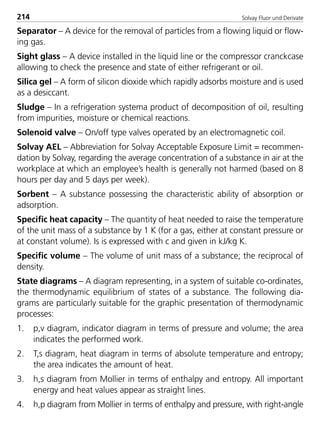 Solvay Fluor und Derivate214
Separator – A device for the removal of particles from a flowing liquid or flow-
ing gas.
Sight glass – A device installed in the liquid line or the compressor cranckcase
allowing to check the presence and state of either refrigerant or oil.
Silica gel – A form of silicon dioxide which rapidly adsorbs moisture and is used
as a desiccant.
Sludge – In a refrigeration systema product of decomposition of oil, resulting
from impurities, moisture or chemical reactions.
Solenoid valve – On/off type valves operated by an electromagnetic coil.
Solvay AEL – Abbreviation for Solvay Acceptable Exposure Limit = recommen-
dation by Solvay, regarding the average concentration of a substance in air at the
workplace at which an employee’s health is generally not harmed (based on 8
hours per day and 5 days per week).
Sorbent – A substance possessing the characteristic ability of absorption or
adsorption.
Specific heat capacity – The quantity of heat needed to raise the temperature
of the unit mass of a substance by 1 K (for a gas, either at constant pressure or
at constant volume). Is is expressed with c and given in kJ/kg K.
Specific volume – The volume of unit mass of a substance; the reciprocal of
density.
State diagrams – A diagram representing, in a system of suitable co-ordinates,
the thermodynamic equilibrium of states of a substance. The following dia-
grams are particularly suitable for the graphic presentation of thermodynamic
processes:
1. p,v diagram, indicator diagram in terms of pressure and volume; the area
indicates the performed work.
2. T,s diagram, heat diagram in terms of absolute temperature and entropy;
the area indicates the amount of heat.
3. h,s diagram from Mollier in terms of enthalpy and entropy. All important
energy and heat values appear as straight lines.
4. h,p diagram from Mollier in terms of enthalpy and pressure, with right-angle
8529 TB E Solkane K2.2 4.0 25.09.2000 9:35 Uhr Seite 214
 