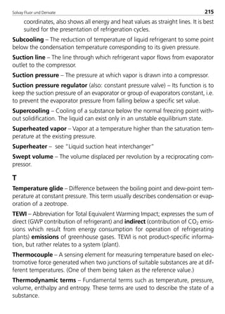 Solvay Fluor und Derivate 215
coordinates, also shows all energy and heat values as straight lines. It is best
suited for the presentation of refrigeration cycles.
Subcooling – The reduction of temperature of liquid refrigerant to some point
below the condensation temperature corresponding to its given pressure.
Suction line – The line through which refrigerant vapor flows from evaporator
outlet to the compressor.
Suction pressure – The pressure at which vapor is drawn into a compressor.
Suction pressure regulator (also: constant pressure valve) – Its function is to
keep the suction pressure of an evaporator or group of evaporators constant, i.e.
to prevent the evaporator pressure from falling below a specific set value.
Supercooling – Cooling of a substance below the normal freezing point with-
out solidification. The liquid can exist only in an unstable equilibrium state.
Superheated vapor – Vapor at a temperature higher than the saturation tem-
perature at the existing pressure.
Superheater – see “Liquid suction heat interchanger”
Swept volume – The volume displaced per revolution by a reciprocating com-
pressor.
T
Temperature glide – Difference between the boiling point and dew-point tem-
perature at constant pressure. This term usually describes condensation or evap-
oration of a zeotrope.
TEWI – Abbreviation for Total Equivalent Warming Impact; expresses the sum of
direct (GWP contribution of refrigerant) and indirect (contribution of CO2 emis-
sions which result from energy consumption for operation of refrigerating
plants) emissions of greenhouse gases. TEWI is not product-specific informa-
tion, but rather relates to a system (plant).
Thermocouple – A sensing element for measuring temperature based on elec-
tromotive force generated when two junctions of suitable substances are at dif-
ferent temperatures. (One of them being taken as the reference value.)
Thermodynamic terms – Fundamental terms such as temperature, pressure,
volume, enthalpy and entropy. These terms are used to describe the state of a
substance.
8529 TB E Solkane K2.2 4.0 25.09.2000 9:35 Uhr Seite 215
 