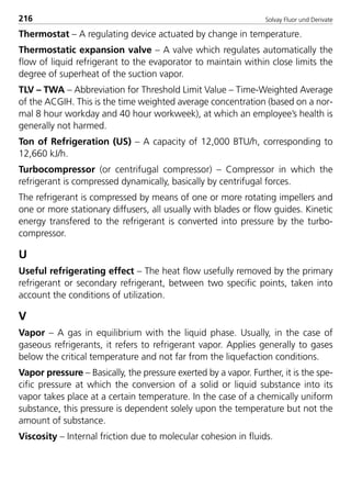 Solvay Fluor und Derivate216
Thermostat – A regulating device actuated by change in temperature.
Thermostatic expansion valve – A valve which regulates automatically the
flow of liquid refrigerant to the evaporator to maintain within close limits the
degree of superheat of the suction vapor.
TLV – TWA – Abbreviation for Threshold Limit Value – Time-Weighted Average
of the ACGIH. This is the time weighted average concentration (based on a nor-
mal 8 hour workday and 40 hour workweek), at which an employee’s health is
generally not harmed.
Ton of Refrigeration (US) – A capacity of 12,000 BTU/h, corresponding to
12,660 kJ/h.
Turbocompressor (or centrifugal compressor) – Compressor in which the
refrigerant is compressed dynamically, basically by centrifugal forces.
The refrigerant is compressed by means of one or more rotating impellers and
one or more stationary diffusers, all usually with blades or flow guides. Kinetic
energy transfered to the refrigerant is converted into pressure by the turbo-
compressor.
U
Useful refrigerating effect – The heat flow usefully removed by the primary
refrigerant or secondary refrigerant, between two specific points, taken into
account the conditions of utilization.
V
Vapor – A gas in equilibrium with the liquid phase. Usually, in the case of
gaseous refrigerants, it refers to refrigerant vapor. Applies generally to gases
below the critical temperature and not far from the liquefaction conditions.
Vapor pressure – Basically, the pressure exerted by a vapor. Further, it is the spe-
cific pressure at which the conversion of a solid or liquid substance into its
vapor takes place at a certain temperature. In the case of a chemically uniform
substance, this pressure is dependent solely upon the temperature but not the
amount of substance.
Viscosity – Internal friction due to molecular cohesion in fluids.
8529 TB E Solkane K2.2 4.0 25.09.2000 9:35 Uhr Seite 216
 