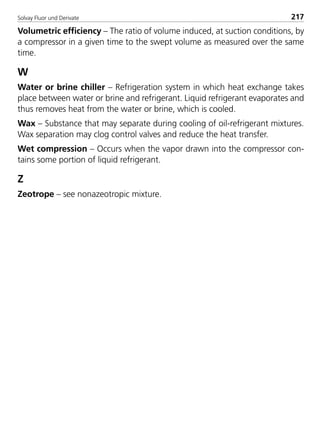 Solvay Fluor und Derivate 217
Volumetric efficiency – The ratio of volume induced, at suction conditions, by
a compressor in a given time to the swept volume as measured over the same
time.
W
Water or brine chiller – Refrigeration system in which heat exchange takes
place between water or brine and refrigerant. Liquid refrigerant evaporates and
thus removes heat from the water or brine, which is cooled.
Wax – Substance that may separate during cooling of oil-refrigerant mixtures.
Wax separation may clog control valves and reduce the heat transfer.
Wet compression – Occurs when the vapor drawn into the compressor con-
tains some portion of liquid refrigerant.
Z
Zeotrope – see nonazeotropic mixture.
8529 TB E Solkane K2.2 4.0 25.09.2000 9:35 Uhr Seite 217
 