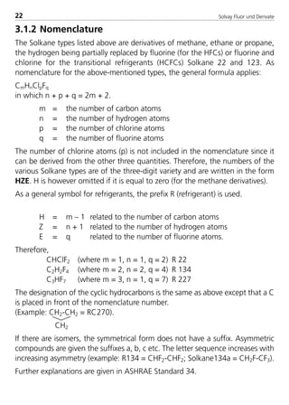Solvay Fluor und Derivate22
3.1.2 Nomenclature
The Solkane types listed above are derivatives of methane, ethane or propane,
the hydrogen being partially replaced by fluorine (for the HFCs) or fluorine and
chlorine for the transitional refrigerants (HCFCs) Solkane 22 and 123. As
nomenclature for the above-mentioned types, the general formula applies:
CmHnClpFq
in which n + p + q = 2m + 2.
m = the number of carbon atoms
n = the number of hydrogen atoms
p = the number of chlorine atoms
q = the number of fluorine atoms
The number of chlorine atoms (p) is not included in the nomenclature since it
can be derived from the other three quantities. Therefore, the numbers of the
various Solkane types are of the three-digit variety and are written in the form
HZE. H is however omitted if it is equal to zero (for the methane derivatives).
As a general symbol for refrigerants, the prefix R (refrigerant) is used.
H = m – 1 related to the number of carbon atoms
Z = n + 1 related to the number of hydrogen atoms
E = q related to the number of fluorine atoms.
Therefore,
CHClF2 (where m = 1, n = 1, q = 2) R 22
C2H2F4 (where m = 2, n = 2, q = 4) R 134
C3HF7 (where m = 3, n = 1, q = 7) R 227
The designation of the cyclic hydrocarbons is the same as above except that a C
is placed in front of the nomenclature number.
(Example: CH2-CH2 = RC270).
CH2
If there are isomers, the symmetrical form does not have a suffix. Asymmetric
compounds are given the suffixes a, b, c etc. The letter sequence increases with
increasing asymmetry (example: R134 = CHF2-CHF2; Solkane134a = CH2F-CF3).
Further explanations are given in ASHRAE Standard 34.
8529 TB E Solkane K1 4.0 25.09.2000 9:32 Uhr Seite 22
 