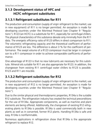 Solvay Fluor und Derivate 23
3.1.3 Development status of HFC and
HCFC refrigerant substitutes
3.1.3.1 Refrigerant substitutes for R11
The production and consumption (supply of virgin refrigerant to the market; use
in new equipment) of R11 is no longer permitted. An exception is made for
developing countries under the Montreal Protocol (see Chapter 9 ”Regula-
tions”). R123 (an HCFC) is a substitute for R11, especially for centrifugal chillers.
The physical characteristics of this substance deviate only minimally from the R11
data. The energetic efficiency ratio of R123 differs in direct comparison to R11.
The volumetric refrigerating capacity and the theoretical coefficient of perfor-
mance of R123 are less. The difference is about 3 % for the coefficient of per-
formance. The swept volume of a R123 compressor must be larger in compari-
son to a R11 compressor in order to achieve comparable coefficients of perfor-
mance.
One advantage of R123 is that no new lubricants are necessary for this substi-
tute. Mineral oils suitable for R11 are also appropriate for R123. In addition, the
changeover from existing R11 centrifugal water chillers to R123 is possible.
R123 and R11 are miscible.
3.1.3.2 Refrigerant substitutes for R12
The production and consumption (supply of virgin refrigerant to the market; use
in new equipment) of R12 is no longer permitted. An exception is made for
developing countries under the Montreal Protocol (see Chapter 9 ”Regula-
tions”).
Due to the similar physical and thermodynamic properties, R134a is the suitable
R12 substitute. The refrigeration industry has created the technical preconditions
for the use of R134a. Appropriate components, as well as machine and plant
elements are being offered. Additionally, the changeover of existing R12 refrig-
erating plants to R134a is possible. R134a is used commercially both in new
plants as well as in converted, former R12 plants. Handling R134a is safe and
easy. R134a is nonflammable.
Numerous applications in refrigeration show that R134a is the appropriate
refrigerant to replace R12.
8529 TB E Solkane K1 4.0 25.09.2000 9:32 Uhr Seite 23
 
