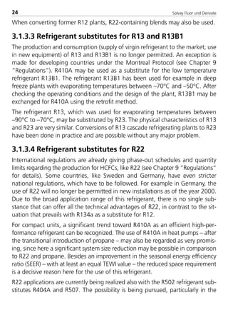 Solvay Fluor und Derivate24
When converting former R12 plants, R22-containing blends may also be used.
3.1.3.3 Refrigerant substitutes for R13 and R13B1
The production and consumption (supply of virgin refrigerant to the market; use
in new equipment) of R13 and R13B1 is no longer permitted. An exception is
made for developing countries under the Montreal Protocol (see Chapter 9
”Regulations”). R410A may be used as a substitute for the low temperature
refrigerant R13B1. The refrigerant R13B1 has been used for example in deep
freeze plants with evaporating temperatures between –70°C and –50°C. After
checking the operating conditions and the design of the plant, R13B1 may be
exchanged for R410A using the retrofit method.
The refrigerant R13, which was used for evaporating temperatures between
–90°C to –70°C, may be substituted by R23. The physical characteristics of R13
and R23 are very similar. Conversions of R13 cascade refrigerating plants to R23
have been done in practice and are possible without any major problem.
3.1.3.4 Refrigerant substitutes for R22
International regulations are already giving phase-out schedules and quantity
limits regarding the production for HCFCs, like R22 (see Chapter 9 ”Regulations”
for details). Some countries, like Sweden and Germany, have even stricter
national regulations, which have to be followed. For example in Germany, the
use of R22 will no longer be permitted in new installations as of the year 2000.
Due to the broad application range of this refrigerant, there is no single sub-
stance that can offer all the technical advantages of R22, in contrast to the sit-
uation that prevails with R134a as a substitute for R12.
For compact units, a significant trend toward R410A as an efficient high-per-
formance refrigerant can be recognized. The use of R410A in heat pumps – after
the transitional introduction of propane – may also be regarded as very promis-
ing, since here a significant system size reduction may be possible in comparison
to R22 and propane. Besides an improvement in the seasonal energy efficiency
ratio (SEER) – with at least an equal TEWI value – the reduced space requirement
is a decisive reason here for the use of this refrigerant.
R22 applications are currently being realized also with the R502 refrigerant sub-
stitutes R404A and R507. The possibility is being pursued, particularly in the
8529 TB E Solkane K1 4.0 25.09.2000 9:32 Uhr Seite 24
 