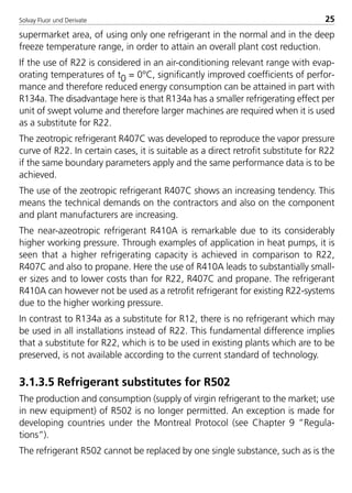 Solvay Fluor und Derivate 25
supermarket area, of using only one refrigerant in the normal and in the deep
freeze temperature range, in order to attain an overall plant cost reduction.
If the use of R22 is considered in an air-conditioning relevant range with evap-
orating temperatures of t0 = 0°C, significantly improved coefficients of perfor-
mance and therefore reduced energy consumption can be attained in part with
R134a. The disadvantage here is that R134a has a smaller refrigerating effect per
unit of swept volume and therefore larger machines are required when it is used
as a substitute for R22.
The zeotropic refrigerant R407C was developed to reproduce the vapor pressure
curve of R22. In certain cases, it is suitable as a direct retrofit substitute for R22
if the same boundary parameters apply and the same performance data is to be
achieved.
The use of the zeotropic refrigerant R407C shows an increasing tendency. This
means the technical demands on the contractors and also on the component
and plant manufacturers are increasing.
The near-azeotropic refrigerant R410A is remarkable due to its considerably
higher working pressure. Through examples of application in heat pumps, it is
seen that a higher refrigerating capacity is achieved in comparison to R22,
R407C and also to propane. Here the use of R410A leads to substantially small-
er sizes and to lower costs than for R22, R407C and propane. The refrigerant
R410A can however not be used as a retrofit refrigerant for existing R22-systems
due to the higher working pressure.
In contrast to R134a as a substitute for R12, there is no refrigerant which may
be used in all installations instead of R22. This fundamental difference implies
that a substitute for R22, which is to be used in existing plants which are to be
preserved, is not available according to the current standard of technology.
3.1.3.5 Refrigerant substitutes for R502
The production and consumption (supply of virgin refrigerant to the market; use
in new equipment) of R502 is no longer permitted. An exception is made for
developing countries under the Montreal Protocol (see Chapter 9 ”Regula-
tions”).
The refrigerant R502 cannot be replaced by one single substance, such as is the
8529 TB E Solkane K1 4.0 25.09.2000 9:32 Uhr Seite 25
 