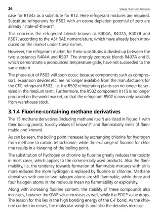 Solvay Fluor und Derivate26
case for R134a as a substitute for R12. Here refrigerant mixtures are required.
Substitute refrigerants for R502 with an ozone depletion potential of zero are
already ”state-of-the-art”.
This concerns the refrigerant blends known as R404A, R407A, R407B and
R507, according to the ASHRAE nomenclature, which have already been intro-
duced on the market under these names.
However, the refrigerant market for these substitutes is divided up between the
two substances R404A and R507. The strongly zeotropic blends R407A and B,
which demonstrate a pronounced temperature glide, have not succeeded to the
same extent.
The phase-out of R502 will soon occur, because components such as compres-
sors, expansion devices etc. are no longer available from the manufacturers for
the CFC refrigerant R502, i.e. the R502 refrigerating plants can no longer be ser-
viced in the medium term. Furthermore, the R502 component R115 is no longer
produced on the world market, so that the refrigerant R502 is now only available
from warehouse stock.
3.1.4 Fluorine-containing methane derivatives
The 15 methane derivatives (including methane itself) are listed in Figure 1 with
their boiling points, toxicity values (if known)* and flammability limits (if flam-
mable and known).
As can be seen, the boiling point increases by exchanging chlorine for hydrogen
from methane to carbon tetrachloride, while the exchange of fluorine for chlo-
rine results in a lowering of the boiling point.
The substitution of hydrogen or chlorine by fluorine greatly reduces the toxicity
in most cases, which applies to the commercially used products. Also the flam-
mability, i.e. the tendency towards formation of flammable mixtures with air is
more reduced the more hydrogen is replaced by fluorine or chlorine. Methane
derivatives with one or two halogen atoms are still flammable, while three and
four halogen atoms in the molecule mean no flammability or explosivity.
Along with increasing fluorine content, the stability of these compounds also
increases, however the GWP value increases as well, while the POCP value drops.
The reason for this lies in the high bonding energy of the C-F bond. As the chlo-
rine content increases, the molecular weights and also the densities increase.
8529 TB E Solkane K1 4.0 25.09.2000 9:32 Uhr Seite 26
 