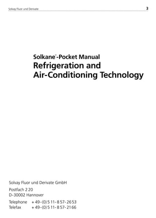 Solvay Fluor und Derivate 3
Solkane

-Pocket Manual
Refrigeration and
Air-Conditioning Technology
Solvay Fluor und Derivate GmbH
Postfach 2 20
D-30002 Hannover
Telephone + 49-(0) 5 11- 8 57- 2653
Telefax + 49-(0) 5 11- 8 57- 2166
8529 TB E Solkane K1 4.0 25.09.2000 9:32 Uhr Seite 3
 