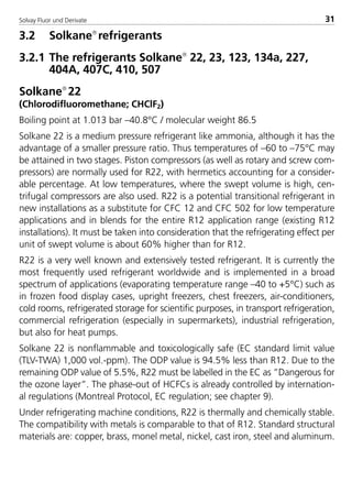 Solvay Fluor und Derivate 31
3.2 Solkane
refrigerants
3.2.1 The refrigerants Solkane
22, 23, 123, 134a, 227,
404A, 407C, 410, 507
Solkane
22
(Chlorodifluoromethane; CHClF2)
Boiling point at 1.013 bar –40.8°C / molecular weight 86.5
Solkane 22 is a medium pressure refrigerant like ammonia, although it has the
advantage of a smaller pressure ratio. Thus temperatures of –60 to –75°C may
be attained in two stages. Piston compressors (as well as rotary and screw com-
pressors) are normally used for R22, with hermetics accounting for a consider-
able percentage. At low temperatures, where the swept volume is high, cen-
trifugal compressors are also used. R22 is a potential transitional refrigerant in
new installations as a substitute for CFC 12 and CFC 502 for low temperature
applications and in blends for the entire R12 application range (existing R12
installations). It must be taken into consideration that the refrigerating effect per
unit of swept volume is about 60% higher than for R12.
R22 is a very well known and extensively tested refrigerant. It is currently the
most frequently used refrigerant worldwide and is implemented in a broad
spectrum of applications (evaporating temperature range –40 to +5°C) such as
in frozen food display cases, upright freezers, chest freezers, air-conditioners,
cold rooms, refrigerated storage for scientific purposes, in transport refrigeration,
commercial refrigeration (especially in supermarkets), industrial refrigeration,
but also for heat pumps.
Solkane 22 is nonflammable and toxicologically safe (EC standard limit value
(TLV-TWA) 1,000 vol.-ppm). The ODP value is 94.5% less than R12. Due to the
remaining ODP value of 5.5%, R22 must be labelled in the EC as ”Dangerous for
the ozone layer”. The phase-out of HCFCs is already controlled by internation-
al regulations (Montreal Protocol, EC regulation; see chapter 9).
Under refrigerating machine conditions, R22 is thermally and chemically stable.
The compatibility with metals is comparable to that of R12. Standard structural
materials are: copper, brass, monel metal, nickel, cast iron, steel and aluminum.
8529 TB E Solkane K1 4.0 25.09.2000 9:32 Uhr Seite 31
 