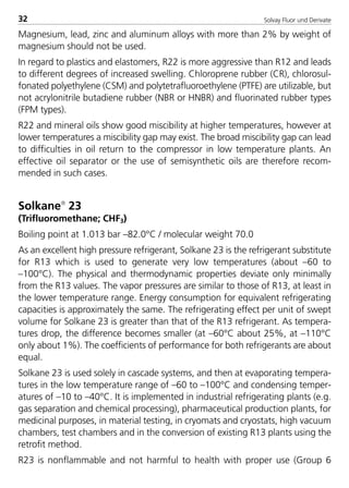 Solvay Fluor und Derivate32
Magnesium, lead, zinc and aluminum alloys with more than 2% by weight of
magnesium should not be used.
In regard to plastics and elastomers, R22 is more aggressive than R12 and leads
to different degrees of increased swelling. Chloroprene rubber (CR), chlorosul-
fonated polyethylene (CSM) and polytetrafluoroethylene (PTFE) are utilizable, but
not acrylonitrile butadiene rubber (NBR or HNBR) and fluorinated rubber types
(FPM types).
R22 and mineral oils show good miscibility at higher temperatures, however at
lower temperatures a miscibility gap may exist. The broad miscibility gap can lead
to difficulties in oil return to the compressor in low temperature plants. An
effective oil separator or the use of semisynthetic oils are therefore recom-
mended in such cases.
Solkane
23
(Trifluoromethane; CHF3)
Boiling point at 1.013 bar –82.0°C / molecular weight 70.0
As an excellent high pressure refrigerant, Solkane 23 is the refrigerant substitute
for R13 which is used to generate very low temperatures (about –60 to
–100°C). The physical and thermodynamic properties deviate only minimally
from the R13 values. The vapor pressures are similar to those of R13, at least in
the lower temperature range. Energy consumption for equivalent refrigerating
capacities is approximately the same. The refrigerating effect per unit of swept
volume for Solkane 23 is greater than that of the R13 refrigerant. As tempera-
tures drop, the difference becomes smaller (at –60°C about 25%, at –110°C
only about 1%). The coefficients of performance for both refrigerants are about
equal.
Solkane 23 is used solely in cascade systems, and then at evaporating tempera-
tures in the low temperature range of –60 to –100°C and condensing temper-
atures of –10 to –40°C. It is implemented in industrial refrigerating plants (e.g.
gas separation and chemical processing), pharmaceutical production plants, for
medicinal purposes, in material testing, in cryomats and cryostats, high vacuum
chambers, test chambers and in the conversion of existing R13 plants using the
retrofit method.
R23 is nonflammable and not harmful to health with proper use (Group 6
8529 TB E Solkane K1 4.0 25.09.2000 9:32 Uhr Seite 32
 