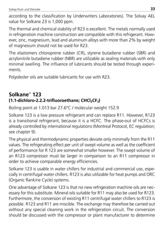 Solvay Fluor und Derivate 33
according to the classification by Underwriters Laboratories). The Solvay AEL
value for Solkane 23 is 1,000 ppm.
The thermal and chemical stability of R23 is excellent. The metals normally used
in refrigeration machine construction are compatible with this refrigerant. How-
ever, zinc, magnesium, lead and aluminum alloys with more than 2% by weight
of magnesium should not be used for R23.
The elastomers chloroprene rubber (CR), styrene butadiene rubber (SBR) and
acrylonitrile butadiene rubber (NBR) are utilizable as sealing materials with only
minimal swelling. The influence of lubricants should be tested through experi-
ments.
Polyolester oils are suitable lubricants for use with R23.
Solkane
123
(1.1-dichloro-2.2.2-trifluoroethane; CHCl2CF3)
Boiling point at 1.013 bar 27.6°C / molecular weight 152.9
Solkane 123 is a low pressure refrigerant and can replace R11. However, R123
is a transitional refrigerant, because it is a HCFC. The phase-out of HCFCs is
already controlled by international regulations (Montreal Protocol, EC regulation;
see chapter 9).
The physical and thermodynamic properties deviate only minimally from the R11
values. The refrigerating effect per unit of swept volume as well as the coefficient
of performance for R 123 are somewhat smaller however. The swept volume of
an R123 compressor must be larger in comparison to an R11 compressor in
order to achieve comparable energy efficiencies.
Solkane 123 is usable in water chillers for industrial and commercial use, espe-
cially in centrifugal water chillers. R123 is also utilizable for heat pumps and ORC
(Organic Rankine Cycle) systems.
One advantage of Solkane 123 is that no new refrigeration machine oils are nec-
essary for this substitute. Mineral oils suitable for R11 may also be used for R123.
Furthermore, the conversion of existing R11 centrifugal water chillers to R123 is
possible. R123 and R11 are miscible. The exchange may therefore be carried out
without any special cleaning work in the refrigeration circuit. The conversion
should be discussed with the compressor or plant manufacturer to determine
8529 TB E Solkane K1 4.0 25.09.2000 9:32 Uhr Seite 33
 