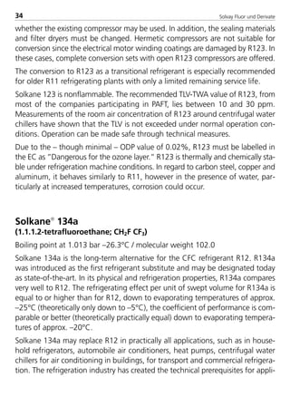 Solvay Fluor und Derivate34
whether the existing compressor may be used. In addition, the sealing materials
and filter dryers must be changed. Hermetic compressors are not suitable for
conversion since the electrical motor winding coatings are damaged by R123. In
these cases, complete conversion sets with open R123 compressors are offered.
The conversion to R123 as a transitional refrigerant is especially recommended
for older R11 refrigerating plants with only a limited remaining service life.
Solkane 123 is nonflammable. The recommended TLV-TWA value of R123, from
most of the companies participating in PAFT, lies between 10 and 30 ppm.
Measurements of the room air concentration of R123 around centrifugal water
chillers have shown that the TLV is not exceeded under normal operation con-
ditions. Operation can be made safe through technical measures.
Due to the – though minimal – ODP value of 0.02%, R123 must be labelled in
the EC as ”Dangerous for the ozone layer.” R123 is thermally and chemically sta-
ble under refrigeration machine conditions. In regard to carbon steel, copper and
aluminum, it behaves similarly to R11, however in the presence of water, par-
ticularly at increased temperatures, corrosion could occur.
Solkane
134a
(1.1.1.2-tetrafluoroethane; CH2F CF3)
Boiling point at 1.013 bar –26.3°C / molecular weight 102.0
Solkane 134a is the long-term alternative for the CFC refrigerant R12. R134a
was introduced as the first refrigerant substitute and may be designated today
as state-of-the-art. In its physical and refrigeration properties, R134a compares
very well to R12. The refrigerating effect per unit of swept volume for R134a is
equal to or higher than for R12, down to evaporating temperatures of approx.
–25°C (theoretically only down to –5°C), the coefficient of performance is com-
parable or better (theoretically practically equal) down to evaporating tempera-
tures of approx. –20°C.
Solkane 134a may replace R12 in practically all applications, such as in house-
hold refrigerators, automobile air conditioners, heat pumps, centrifugal water
chillers for air conditioning in buildings, for transport and commercial refrigera-
tion. The refrigeration industry has created the technical prerequisites for appli-
8529 TB E Solkane K1 4.0 25.09.2000 9:32 Uhr Seite 34
 