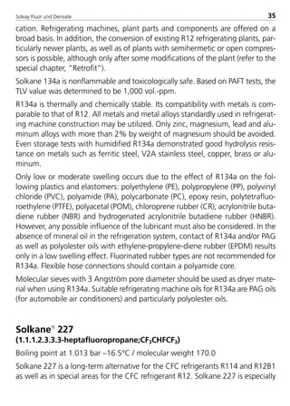 Solvay Fluor und Derivate 35
cation. Refrigerating machines, plant parts and components are offered on a
broad basis. In addition, the conversion of existing R12 refrigerating plants, par-
ticularly newer plants, as well as of plants with semihermetic or open compres-
sors is possible, although only after some modifications of the plant (refer to the
special chapter, ”Retrofit”).
Solkane 134a is nonflammable and toxicologically safe. Based on PAFT tests, the
TLV value was determined to be 1,000 vol.-ppm.
R134a is thermally and chemically stable. Its compatibility with metals is com-
parable to that of R12. All metals and metal alloys standardly used in refrigerat-
ing machine construction may be utilized. Only zinc, magnesium, lead and alu-
minum alloys with more than 2% by weight of magnesium should be avoided.
Even storage tests with humidified R134a demonstrated good hydrolysis resis-
tance on metals such as ferritic steel, V2A stainless steel, copper, brass or alu-
minum.
Only low or moderate swelling occurs due to the effect of R134a on the fol-
lowing plastics and elastomers: polyethylene (PE), polypropylene (PP), polyvinyl
chloride (PVC), polyamide (PA), polycarbonate (PC), epoxy resin, polytetrafluo-
roethylene (PTFE), polyacetal (POM), chloroprene rubber (CR), acrylonitrile buta-
diene rubber (NBR) and hydrogenated acrylonitrile butadiene rubber (HNBR).
However, any possible influence of the lubricant must also be considered. In the
absence of mineral oil in the refrigeration system, contact of R134a and/or PAG
as well as polyolester oils with ethylene-propylene-diene rubber (EPDM) results
only in a low swelling effect. Fluorinated rubber types are not recommended for
R134a. Flexible hose connections should contain a polyamide core.
Molecular sieves with 3 Angström pore diameter should be used as dryer mate-
rial when using R134a. Suitable refrigerating machine oils for R134a are PAG oils
(for automobile air conditioners) and particularly polyolester oils.
Solkane
227
(1.1.1.2.3.3.3-heptafluoropropane;CF3CHFCF3)
Boiling point at 1.013 bar –16.5°C / molecular weight 170.0
Solkane 227 is a long-term alternative for the CFC refrigerants R114 and R12B1
as well as in special areas for the CFC refrigerant R12. Solkane 227 is especially
8529 TB E Solkane K1 4.0 25.09.2000 9:32 Uhr Seite 35
 