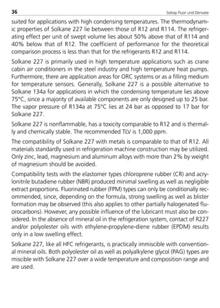 Solvay Fluor und Derivate36
suited for applications with high condensing temperatures. The thermodynam-
ic properties of Solkane 227 lie between those of R12 and R114. The refriger-
ating effect per unit of swept volume lies about 50% above that of R114 and
40% below that of R12. The coefficient of performance for the theoretical
comparison process is less than that for the refrigerants R12 and R114.
Solkane 227 is primarily used in high temperature applications such as crane
cabin air conditioners in the steel industry and high temperature heat pumps.
Furthermore, there are application areas for ORC systems or as a filling medium
for temperature sensors. Generally, Solkane 227 is a possible alternative to
Solkane 134a for applications in which the condensing temperature lies above
75°C, since a majority of available components are only designed up to 25 bar.
The vapor pressure of R134a at 75°C lies at 24 bar as opposed to 17 bar for
Solkane 227.
Solkane 227 is nonflammable, has a toxicity comparable to R12 and is thermal-
ly and chemically stable. The recommended TLV is 1,000 ppm.
The compatibility of Solkane 227 with metals is comparable to that of R12. All
materials standardly used in refrigeration machine construction may be utilized.
Only zinc, lead, magnesium and aluminum alloys with more than 2% by weight
of magnesium should be avoided.
Compatibility tests with the elastomer types chloroprene rubber (CR) and acry-
lonitrile butadiene rubber (NBR) produced minimal swelling as well as negligible
extract proportions. Fluorinated rubber (FPM) types can only be conditionally rec-
ommended, since, depending on the formula, strong swelling as well as blister
formation may be observed (this also applies to other partially halogenated flu-
orocarbons). However, any possible influence of the lubricant must also be con-
sidered. In the absence of mineral oil in the refrigeration system, contact of R227
and/or polyolester oils with ethylene-propylene-diene rubber (EPDM) results
only in a low swelling effect.
Solkane 227, like all HFC refrigerants, is practically immiscible with convention-
al mineral oils. Both polyolester oil as well as polyalkylene glycol (PAG) types are
miscible with Solkane 227 over a wide temperature and composition range and
are used.
8529 TB E Solkane K1 4.0 25.09.2000 9:32 Uhr Seite 36
 