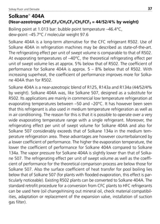 Solvay Fluor und Derivate 37
Solkane
404A
(Near-azeotrope CHF2CF3/CH3CF3/CH2FCF3 = 44/52/4% by weight)
Boiling point at 1.013 bar: bubble point temperature –46.4°C,
dew-point –45.7°C / molecular weight 97.6
Solkane 404A is a long-term alternative for the CFC refrigerant R502. Use of
Solkane 404A in refrigeration machines may be described as state-of-the-art.
The refrigerating effect per unit of swept volume is comparable to that of R502.
At evaporating temperatures of –40°C, the theoretical refrigerating effect per
unit of swept volume lies at approx. 5% below that of R502. The coefficient of
performance for Solkane 404A is approx. 5 – 8% below that of R502. With
increasing superheat, the coefficient of performance improves more for Solka-
ne 404A than for R502.
Solkane 404A is a near-azeotropic blend of R125, R143a and R134a (44/52/4%
by weight). Solkane 404A was, like Solkane 507, designed as a substitute for
R502. Its applications are mainly in commercial low temperature refrigeration at
evaporating temperatures between –50 and –20°C. It has however been seen
that this refrigerant is also used in medium temperature refrigeration as well as
in air conditioning. The reason for this is that it is possible to operate over a very
wide evaporating temperature range with a single refrigerant. Moreover, the
refrigerating effect per unit of swept volume for Solkane 404A and also for
Solkane 507 considerably exceeds that of Solkane 134a in the medium tem-
perature refrigeration area. These advantages are however counterbalanced by
a lower coefficient of performance. The higher the evaporation temperature, the
lower the coefficient of performance for Solkane 404A compared to Solkane
134a. The vapor pressure for Solkane 404A is slightly lower than that of Solka-
ne 507. The refrigerating effect per unit of swept volume as well as the coeffi-
cient of performance for the theoretical comparison process are below those for
Solkane 507. Also the surface coefficient of heat transfer for pool boiling lies
below that of Solkane 507 (for plants with flooded evaporation, this effect is par-
ticularly noticeable). Existing R502 plants can be converted to Solkane 404A. The
standard retrofit procedure for a conversion from CFC plants to HFC refrigerants
can be used here (oil change/rinsing out mineral oil, check material compatibil-
ities, adaptation or replacement of the expansion valve, installation of suction
gas filter).
8529 TB E Solkane K1 4.0 25.09.2000 9:32 Uhr Seite 37
 