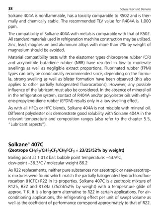 Solvay Fluor und Derivate38
Solkane 404A is nonflammable, has a toxicity comparable to R502 and is ther-
mally and chemically stable. The recommended TLV value for R404A is 1,000
ppm.
The compatibility of Solkane 404A with metals is comparable with that of R502.
All standard materials used in refrigeration machine construction may be utilized.
Zinc, lead, magnesium and aluminum alloys with more than 2% by weight of
magnesium should be avoided.
Material compatibility tests with the elastomer types chloroprene rubber (CR)
and acrylonitrile butadiene rubber (NBR) have resulted in low to moderate
swellings as well as negligible extract proportions. Fluorinated rubber (FPM)
types can only be conditionally recommended since, depending on the formu-
la, strong swelling as well as blister formation have been observed (this also
applies to other partially halogenated fluorocarbons). However, any possible
influence of the lubricant must also be considered. In the absence of mineral oil
in the refrigeration system, contact of R404A and/or polyolester oils with ethyl-
ene-propylene-diene rubber (EPDM) results only in a low swelling effect.
As with all HFCs or HFC blends, Solkane 404A is not miscible with mineral oil.
Different polyolester oils demonstrate good solubility with Solkane 404A in the
relevant temperature and composition ranges (also refer to the chapter 5.5,
”Lubricant aspects”).
Solkane
407C
(Zeotrope CH2F2/CHF2CF3/CH2FCF3 = 23/25/52% by weight)
Boiling point at 1.013 bar: bubble point temperature: –43.9°C,
dew-point –36.3°C / molecular weight 86.2
As R22 replacements, neither pure substances nor azeotropic or near-azeotrop-
ic mixtures were found which match the partially halogenated hydrochlorofluo-
rocarbon (HCFC) R22 in its properties. Solkane 407C is a zeotropic mixture of
R125, R32 and R134a (25/23/52% by weight) with a temperature glide of
approx. 7 K. It is a long-term alternative to R22 in certain applications. For air-
conditioning applications, the refrigerating effect per unit of swept volume as
well as the coefficient of performance correspond approximately to that of R22.
8529 TB E Solkane K1 4.0 25.09.2000 9:32 Uhr Seite 38
 