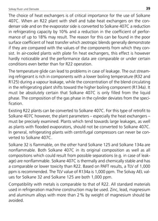 Solvay Fluor und Derivate 39
The choice of heat exchangers is of critical importance for the use of Solkane
407C. When an R22 plant with shell and tube heat exchangers on the con-
denser side and on the evaporator side is converted to Solkane 407C a reduction
in refrigerating capacity by 10% and a reduction in the coefficient of perfor-
mance of up to 18% may result. The reason for this can be found in the poor
surface coefficient of heat transfer which zeotropic blends generally demonstrate
if they are compared with the values of the components from which they con-
sist. In air-cooled plants with plate fin heat exchangers, this effect is however
hardly noticeable and the performance data are comparable or under certain
conditions even better than for R22 operation.
The temperature glide can lead to problems in case of leakage. The out stream-
ing refrigerant is rich in components with a lower boiling temperature (R32 and
R125) during a vapour leakage, while the concentration of the blend circulating
in the refrigerating plant shifts toward the higher boiling component (R134a). It
must be absolutely certain that Solkane 407C is only filled from the liquid
phase. The composition of the gas phase in the cylinder deviates from the speci-
fication.
Existing R22 plants can be converted to Solkane 407C. For this type of retrofit to
Solkane 407C however, the plant parameters – especially the heat exchangers –
must be precisely examined. Plants which tend towards large leakages, as well
as plants with flooded evaporators, should not be converted to Solkane 407C.
In general, refrigerating plants with centrifugal compressors can never be con-
verted to Solkane 407C.
Solkane 32 is flammable, on the other hand Solkane 125 and Solkane 134a are
nonflammable. Both Solkane 407C in its original composition as well as all
compositions which could result from possible separations (e.g. in case of leak-
age) are nonflammable. Solkane 407C is thermally and chemically stable and has
a comparable or lower toxicity than R22. Based on PAFT results, a TLV of 1,000
ppm is recommended. The TLV value of R134a is 1,000 ppm. The Solvay AEL val-
ues for Solkane 32 and Solkane 125 are both 1,000 ppm.
Compatibility with metals is comparable to that of R22. All standard materials
used in refrigeration machine construction may be used. Zinc, lead, magnesium
and aluminum alloys with more than 2% by weight of magnesium should be
avoided.
8529 TB E Solkane K1 4.0 25.09.2000 9:32 Uhr Seite 39
 