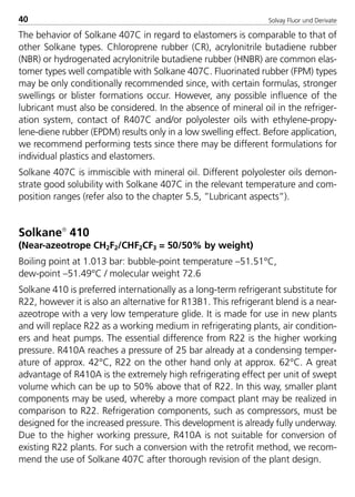 Solvay Fluor und Derivate40
The behavior of Solkane 407C in regard to elastomers is comparable to that of
other Solkane types. Chloroprene rubber (CR), acrylonitrile butadiene rubber
(NBR) or hydrogenated acrylonitrile butadiene rubber (HNBR) are common elas-
tomer types well compatible with Solkane 407C. Fluorinated rubber (FPM) types
may be only conditionally recommended since, with certain formulas, stronger
swellings or blister formations occur. However, any possible influence of the
lubricant must also be considered. In the absence of mineral oil in the refriger-
ation system, contact of R407C and/or polyolester oils with ethylene-propy-
lene-diene rubber (EPDM) results only in a low swelling effect. Before application,
we recommend performing tests since there may be different formulations for
individual plastics and elastomers.
Solkane 407C is immiscible with mineral oil. Different polyolester oils demon-
strate good solubility with Solkane 407C in the relevant temperature and com-
position ranges (refer also to the chapter 5.5, ”Lubricant aspects”).
Solkane
410
(Near-azeotrope CH2F2/CHF2CF3 = 50/50% by weight)
Boiling point at 1.013 bar: bubble-point temperature –51.51°C,
dew-point –51.49°C / molecular weight 72.6
Solkane 410 is preferred internationally as a long-term refrigerant substitute for
R22, however it is also an alternative for R13B1. This refrigerant blend is a near-
azeotrope with a very low temperature glide. It is made for use in new plants
and will replace R22 as a working medium in refrigerating plants, air condition-
ers and heat pumps. The essential difference from R22 is the higher working
pressure. R410A reaches a pressure of 25 bar already at a condensing temper-
ature of approx. 42°C, R22 on the other hand only at approx. 62°C. A great
advantage of R410A is the extremely high refrigerating effect per unit of swept
volume which can be up to 50% above that of R22. In this way, smaller plant
components may be used, whereby a more compact plant may be realized in
comparison to R22. Refrigeration components, such as compressors, must be
designed for the increased pressure. This development is already fully underway.
Due to the higher working pressure, R410A is not suitable for conversion of
existing R22 plants. For such a conversion with the retrofit method, we recom-
mend the use of Solkane 407C after thorough revision of the plant design.
8529 TB E Solkane K1 4.0 25.09.2000 9:32 Uhr Seite 40
 