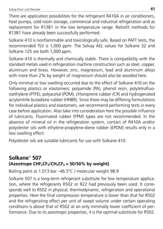 Solvay Fluor und Derivate 41
There are application possibilities for the refrigerant R410A in air conditioners,
heat pumps, cold room storage, commercial and industrial refrigeration and as
replacement for R13B1 in the low temperature range. Retrofit methods for
R13B1 have already been successfully performed.
Solkane 410 is nonflammable and toxicologically safe. Based on PAFT tests, the
recommended TLV is 1,000 ppm. The Solvay AEL values for Solkane 32 and
Solkane 125 are both 1,000 ppm.
Solkane 410 is thermally and chemically stable. There is compatibility with the
standard metals used in refrigeration machine construction such as steel, copper,
aluminum and brass. However, zinc, magnesium, lead and aluminum alloys
with more than 2% by weight of magnesium should also be avoided here.
Only minimal or low swelling occurred due to the effect of Solkane 410 on the
following plastics or elastomers: polyamide (PA), phenol resin, polytetrafluo-
roethylene (PTFE), polyacetal (POM), chloroprene rubber (CR) and hydrogenated
acrylonitrile butadiene rubber (HNBR). Since there may be differing formulations
for individual plastics and elastomers, we recommend performing tests in every
case before application. Also take into consideration here the possible influence
of lubricants. Fluorinated rubber (FPM) types are not recommended. In the
absence of mineral oil in the refrigeration system, contact of R410A and/or
polyolester oils with ethylene-propylene-diene rubber (EPDM) results only in a
low swelling effect.
Polyolester oils are suitable lubricants for use with Solkane 410.
Solkane
507
(Azeotrope CHF2CF3/CH3CF3 = 50/50% by weight)
Boiling point at 1.013 bar –46.5°C / molecular weight 98.9
Solkane 507 is a long-term refrigerant substitute for low temperature applica-
tion, where the refrigerants R502 or R22 had previously been used. It corre-
sponds well to R502 in physical, thermodynamic, refrigeration and operational
properties. Here the final compression temperature is lower than that for R502
and the refrigerating effect per unit of swept volume under certain operating
conditions is above that of R502 at an only minimally lower coefficient of per-
formance. Due to its azeotropic properties, it is the optimal substitute for R502.
8529 TB E Solkane K1 4.0 25.09.2000 9:32 Uhr Seite 41
 