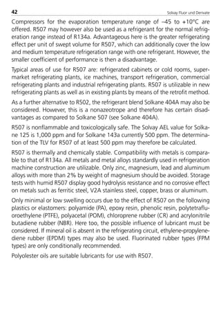 Solvay Fluor und Derivate42
Compressors for the evaporation temperature range of –45 to +10°C are
offered. R507 may however also be used as a refrigerant for the normal refrig-
eration range instead of R134a. Advantageous here is the greater refrigerating
effect per unit of swept volume for R507, which can additionally cover the low
and medium temperature refrigeration range with one refrigerant. However, the
smaller coefficient of performance is then a disadvantage.
Typical areas of use for R507 are: refrigerated cabinets or cold rooms, super-
market refrigerating plants, ice machines, transport refrigeration, commercial
refrigerating plants and industrial refrigerating plants. R507 is utilizable in new
refrigerating plants as well as in existing plants by means of the retrofit method.
As a further alternative to R502, the refrigerant blend Solkane 404A may also be
considered. However, this is a nonazeotrope and therefore has certain disad-
vantages as compared to Solkane 507 (see Solkane 404A).
R507 is nonflammable and toxicologically safe. The Solvay AEL value for Solka-
ne 125 is 1,000 ppm and for Solkane 143a currently 500 ppm. The determina-
tion of the TLV for R507 of at least 500 ppm may therefore be calculated.
R507 is thermally and chemically stable. Compatibility with metals is compara-
ble to that of R134a. All metals and metal alloys standardly used in refrigeration
machine construction are utilizable. Only zinc, magnesium, lead and aluminum
alloys with more than 2% by weight of magnesium should be avoided. Storage
tests with humid R507 display good hydrolysis resistance and no corrosive effect
on metals such as ferritic steel, V2A stainless steel, copper, brass or aluminum.
Only minimal or low swelling occurs due to the effect of R507 on the following
plastics or elastomers: polyamide (PA), epoxy resin, phenolic resin, polytetraflu-
oroethylene (PTFE), polyacetal (POM), chloroprene rubber (CR) and acrylonitrile
butadiene rubber (NBR). Here too, the possible influence of lubricant must be
considered. If mineral oil is absent in the refrigerating circuit, ethylene-propylene-
diene rubber (EPDM) types may also be used. Fluorinated rubber types (FPM
types) are only conditionally recommended.
Polyolester oils are suitable lubricants for use with R507.
8529 TB E Solkane K1 4.0 25.09.2000 9:32 Uhr Seite 42
 