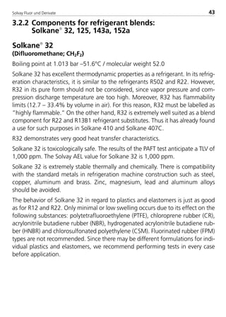 Solvay Fluor und Derivate 43
3.2.2 Components for refrigerant blends:
Solkane
32, 125, 143a, 152a
Solkane
32
(Difluoromethane; CH2F2)
Boiling point at 1.013 bar –51.6°C / molecular weight 52.0
Solkane 32 has excellent thermodynamic properties as a refrigerant. In its refrig-
eration characteristics, it is similar to the refrigerants R502 and R22. However,
R32 in its pure form should not be considered, since vapor pressure and com-
pression discharge temperature are too high. Moreover, R32 has flammability
limits (12.7 – 33.4% by volume in air). For this reason, R32 must be labelled as
”highly flammable.” On the other hand, R32 is extremely well suited as a blend
component for R22 and R13B1 refrigerant substitutes. Thus it has already found
a use for such purposes in Solkane 410 and Solkane 407C.
R32 demonstrates very good heat transfer characteristics.
Solkane 32 is toxicologically safe. The results of the PAFT test anticipate a TLV of
1,000 ppm. The Solvay AEL value for Solkane 32 is 1,000 ppm.
Solkane 32 is extremely stable thermally and chemically. There is compatibility
with the standard metals in refrigeration machine construction such as steel,
copper, aluminum and brass. Zinc, magnesium, lead and aluminum alloys
should be avoided.
The behavior of Solkane 32 in regard to plastics and elastomers is just as good
as for R12 and R22. Only minimal or low swelling occurs due to its effect on the
following substances: polytetrafluoroethylene (PTFE), chloroprene rubber (CR),
acrylonitrile butadiene rubber (NBR), hydrogenated acrylonitrile butadiene rub-
ber (HNBR) and chlorosulfonated polyethylene (CSM). Fluorinated rubber (FPM)
types are not recommended. Since there may be different formulations for indi-
vidual plastics and elastomers, we recommend performing tests in every case
before application.
8529 TB E Solkane K1 4.0 25.09.2000 9:32 Uhr Seite 43
 