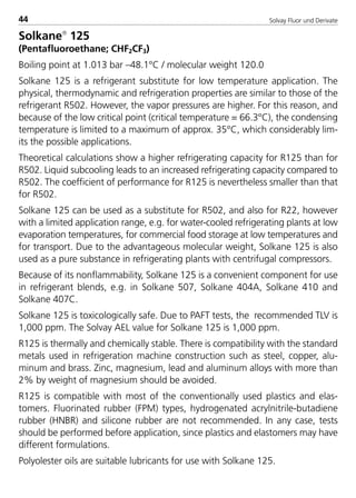Solvay Fluor und Derivate44
Solkane
125
(Pentafluoroethane; CHF2CF3)
Boiling point at 1.013 bar –48.1°C / molecular weight 120.0
Solkane 125 is a refrigerant substitute for low temperature application. The
physical, thermodynamic and refrigeration properties are similar to those of the
refrigerant R502. However, the vapor pressures are higher. For this reason, and
because of the low critical point (critical temperature = 66.3°C), the condensing
temperature is limited to a maximum of approx. 35°C, which considerably lim-
its the possible applications.
Theoretical calculations show a higher refrigerating capacity for R125 than for
R502. Liquid subcooling leads to an increased refrigerating capacity compared to
R502. The coefficient of performance for R125 is nevertheless smaller than that
for R502.
Solkane 125 can be used as a substitute for R502, and also for R22, however
with a limited application range, e.g. for water-cooled refrigerating plants at low
evaporation temperatures, for commercial food storage at low temperatures and
for transport. Due to the advantageous molecular weight, Solkane 125 is also
used as a pure substance in refrigerating plants with centrifugal compressors.
Because of its nonflammability, Solkane 125 is a convenient component for use
in refrigerant blends, e.g. in Solkane 507, Solkane 404A, Solkane 410 and
Solkane 407C.
Solkane 125 is toxicologically safe. Due to PAFT tests, the recommended TLV is
1,000 ppm. The Solvay AEL value for Solkane 125 is 1,000 ppm.
R125 is thermally and chemically stable. There is compatibility with the standard
metals used in refrigeration machine construction such as steel, copper, alu-
minum and brass. Zinc, magnesium, lead and aluminum alloys with more than
2% by weight of magnesium should be avoided.
R125 is compatible with most of the conventionally used plastics and elas-
tomers. Fluorinated rubber (FPM) types, hydrogenated acrylnitrile-butadiene
rubber (HNBR) and silicone rubber are not recommended. In any case, tests
should be performed before application, since plastics and elastomers may have
different formulations.
Polyolester oils are suitable lubricants for use with Solkane 125.
8529 TB E Solkane K1 4.0 25.09.2000 9:32 Uhr Seite 44
 