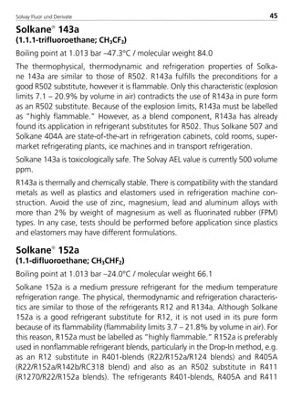 Solvay Fluor und Derivate 45
Solkane
143a
(1.1.1-trifluoroethane; CH3CF3)
Boiling point at 1.013 bar –47.3°C / molecular weight 84.0
The thermophysical, thermodynamic and refrigeration properties of Solka-
ne 143a are similar to those of R502. R143a fulfills the preconditions for a
good R502 substitute, however it is flammable. Only this characteristic (explosion
limits 7.1 – 20.9% by volume in air) contradicts the use of R143a in pure form
as an R502 substitute. Because of the explosion limits, R143a must be labelled
as ”highly flammable.” However, as a blend component, R143a has already
found its application in refrigerant substitutes for R502. Thus Solkane 507 and
Solkane 404A are state-of-the-art in refrigeration cabinets, cold rooms, super-
market refrigerating plants, ice machines and in transport refrigeration.
Solkane 143a is toxicologically safe. The Solvay AEL value is currently 500 volume
ppm.
R143a is thermally and chemically stable. There is compatibility with the standard
metals as well as plastics and elastomers used in refrigeration machine con-
struction. Avoid the use of zinc, magnesium, lead and aluminum alloys with
more than 2% by weight of magnesium as well as fluorinated rubber (FPM)
types. In any case, tests should be performed before application since plastics
and elastomers may have different formulations.
Solkane
152a
(1.1-difluoroethane; CH3CHF2)
Boiling point at 1.013 bar –24.0°C / molecular weight 66.1
Solkane 152a is a medium pressure refrigerant for the medium temperature
refrigeration range. The physical, thermodynamic and refrigeration characteris-
tics are similar to those of the refrigerants R12 and R134a. Although Solkane
152a is a good refrigerant substitute for R12, it is not used in its pure form
because of its flammability (flammability limits 3.7 – 21.8% by volume in air). For
this reason, R152a must be labelled as ”highly flammable.” R152a is preferably
used in nonflammable refrigerant blends, particularly in the Drop-In method, e.g.
as an R12 substitute in R401-blends (R22/R152a/R124 blends) and R405A
(R22/R152a/R142b/RC318 blend) and also as an R502 substitute in R411
(R1270/R22/R152a blends). The refrigerants R401-blends, R405A and R411
8529 TB E Solkane K1 4.0 25.09.2000 9:32 Uhr Seite 45
 