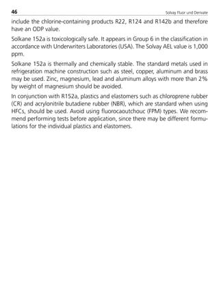 Solvay Fluor und Derivate46
include the chlorine-containing products R22, R124 and R142b and therefore
have an ODP value.
Solkane 152a is toxicologically safe. It appears in Group 6 in the classification in
accordance with Underwriters Laboratories (USA). The Solvay AEL value is 1,000
ppm.
Solkane 152a is thermally and chemically stable. The standard metals used in
refrigeration machine construction such as steel, copper, aluminum and brass
may be used. Zinc, magnesium, lead and aluminum alloys with more than 2%
by weight of magnesium should be avoided.
In conjunction with R152a, plastics and elastomers such as chloroprene rubber
(CR) and acrylonitrile butadiene rubber (NBR), which are standard when using
HFCs, should be used. Avoid using fluorocaoutchouc (FPM) types. We recom-
mend performing tests before application, since there may be different formu-
lations for the individual plastics and elastomers.
8529 TB E Solkane K1 4.0 25.09.2000 9:32 Uhr Seite 46
 