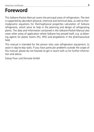 Solvay Fluor und Derivate 5
Foreword
This Solkane-Pocket Manual covers the principal areas of refrigeration. The text
is supported by abundant physical, chemical and technical data, as well as ther-
modynamic equations for thermophysical properties calculation of Solkane
refrigerants, which serve to help in the planning and design of refrigerating
plants. The data and information contained in the Solkane-Pocket Manual also
cover other areas of application where Solkane has proved itself, e.g. as blow-
ing agents for plastic foams (PU, XPS) and propellants in the pharmaceutical
field.
This manual is intended for the person who uses refrigeration equipment, to
assist in day-to-day tasks. If you have particular problems outside the scope of
this manual, please do not hesitate to get in touch with us for further informa-
tion and advice.
Solvay Fluor und Derivate GmbH
8529 TB E Solkane K1 4.0 25.09.2000 9:32 Uhr Seite 5
 