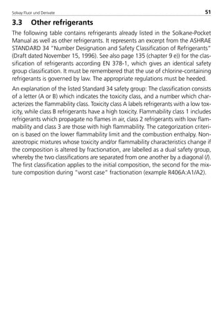 Solvay Fluor und Derivate 51
3.3 Other refrigerants
The following table contains refrigerants already listed in the Solkane-Pocket
Manual as well as other refrigerants. It represents an excerpt from the ASHRAE
STANDARD 34 ”Number Designation and Safety Classification of Refrigerants”
(Draft dated November 15, 1996). See also page 135 (chapter 9 e)) for the clas-
sification of refrigerants according EN 378-1, which gives an identical safety
group classification. It must be remembered that the use of chlorine-containing
refrigerants is governed by law. The appropriate regulations must be heeded.
An explanation of the listed Standard 34 safety group: The classification consists
of a letter (A or B) which indicates the toxicity class, and a number which char-
acterizes the flammability class. Toxicity class A labels refrigerants with a low tox-
icity, while class B refrigerants have a high toxicity. Flammability class 1 includes
refrigerants which propagate no flames in air, class 2 refrigerants with low flam-
mability and class 3 are those with high flammability. The categorization criteri-
on is based on the lower flammability limit and the combustion enthalpy. Non-
azeotropic mixtures whose toxicity and/or flammability characteristics change if
the composition is altered by fractionation, are labelled as a dual safety group,
whereby the two classifications are separated from one another by a diagonal (/).
The first classification applies to the initial composition, the second for the mix-
ture composition during ”worst case” fractionation (example R406A:A1/A2).
8529 TB E Solkane K1 4.0 25.09.2000 9:33 Uhr Seite 51
 