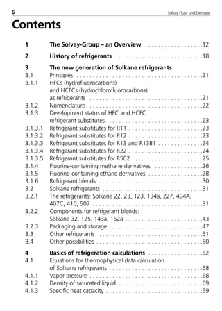 Solvay Fluor und Derivate6
Contents
1 The Solvay-Group – an Overview . . . . . . . . . . . . . . . . . .12
2 History of refrigerants . . . . . . . . . . . . . . . . . . . . . . . . . . .18
3 The new generation of Solkane refrigerants
3.1 Principles . . . . . . . . . . . . . . . . . . . . . . . . . . . . . . . . . . . . . . .21
3.1.1 HFCs (hydrofluorocarbons)
and HCFCs (hydrochlorofluorocarbons)
as refrigerants . . . . . . . . . . . . . . . . . . . . . . . . . . . . . . . . . . .21
3.1.2 Nomenclature . . . . . . . . . . . . . . . . . . . . . . . . . . . . . . . . . . .22
3.1.3 Development status of HFC and HCFC
refrigerant substitutes . . . . . . . . . . . . . . . . . . . . . . . . . . . . .23
3.1.3.1 Refrigerant substitutes for R11 . . . . . . . . . . . . . . . . . . . . . . .23
3.1.3.2 Refrigerant substitutes for R12 . . . . . . . . . . . . . . . . . . . . . . .23
3.1.3.3 Refrigerant substitutes for R13 and R13B1 . . . . . . . . . . . . . .24
3.1.3.4 Refrigerant substitutes for R22 . . . . . . . . . . . . . . . . . . . . . . .24
3.1.3.5 Refrigerant substitutes for R502 . . . . . . . . . . . . . . . . . . . . . .25
3.1.4 Fluorine-containing methane derivatives . . . . . . . . . . . . . . .26
3.1.5 Fluorine-containing ethane derivatives . . . . . . . . . . . . . . . . .28
3.1.6 Refrigerant blends . . . . . . . . . . . . . . . . . . . . . . . . . . . . . . . .30
3.2 Solkane refrigerants . . . . . . . . . . . . . . . . . . . . . . . . . . . . . . .31
3.2.1 The refrigerants: Solkane 22, 23, 123, 134a, 227, 404A,
407C, 410, 507 . . . . . . . . . . . . . . . . . . . . . . . . . . . . . . . . . .31
3.2.2 Components for refrigerant blends:
Solkane 32, 125, 143a, 152a . . . . . . . . . . . . . . . . . . . . . . . .43
3.2.3 Packaging and storage . . . . . . . . . . . . . . . . . . . . . . . . . . . . .47
3.3 Other refrigerants . . . . . . . . . . . . . . . . . . . . . . . . . . . . . . . .51
3.4 Other possibilities . . . . . . . . . . . . . . . . . . . . . . . . . . . . . . . . .60
4 Basics of refrigeration calculations . . . . . . . . . . . . . . . . .62
4.1 Equations for thermophysical data calculation
of Solkane refrigerants . . . . . . . . . . . . . . . . . . . . . . . . . . . . .68
4.1.1 Vapor pressure . . . . . . . . . . . . . . . . . . . . . . . . . . . . . . . . . . .68
4.1.2 Density of saturated liquid . . . . . . . . . . . . . . . . . . . . . . . . . .69
4.1.3 Specific heat capacity . . . . . . . . . . . . . . . . . . . . . . . . . . . . . .69
8529 TB E Solkane K1 4.0 29.09.2000 10:03 Uhr Seite 6
 