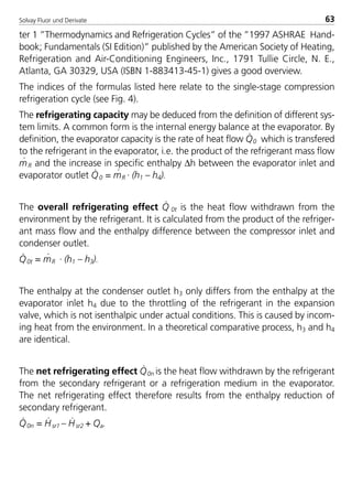 Solvay Fluor und Derivate 63
ter 1 ”Thermodynamics and Refrigeration Cycles” of the ”1997 ASHRAE Hand-
book; Fundamentals (SI Edition)” published by the American Society of Heating,
Refrigeration and Air-Conditioning Engineers, Inc., 1791 Tullie Circle, N. E.,
Atlanta, GA 30329, USA (ISBN 1-883413-45-1) gives a good overview.
The indices of the formulas listed here relate to the single-stage compression
refrigeration cycle (see Fig. 4).
The refrigerating capacity may be deduced from the definition of different sys-
tem limits. A common form is the internal energy balance at the evaporator. By
definition, the evaporator capacity is the rate of heat flow Q
·
0 which is transfered
to the refrigerant in the evaporator, i.e. the product of the refrigerant mass flow
m
·
R and the increase in specific enthalpy ∆h between the evaporator inlet and
evaporator outlet Q
·
0 = m
·
R · (h1 – h4).
The overall refrigerating effect Q
·
0t is the heat flow withdrawn from the
environment by the refrigerant. It is calculated from the product of the refriger-
ant mass flow and the enthalpy difference between the compressor inlet and
condenser outlet.
Q
·
0t = m
·
R · (h1 – h3).
The enthalpy at the condenser outlet h3 only differs from the enthalpy at the
evaporator inlet h4 due to the throttling of the refrigerant in the expansion
valve, which is not isenthalpic under actual conditions. This is caused by incom-
ing heat from the environment. In a theoretical comparative process, h3 and h4
are identical.
The net refrigerating effect Q
·
0n is the heat flow withdrawn by the refrigerant
from the secondary refrigerant or a refrigeration medium in the evaporator.
The net refrigerating effect therefore results from the enthalpy reduction of
secondary refrigerant.
Q
·
0n = H
·
sr1 – H
·
sr2 + Qa.
8529 TB E Solkane K1 4.0 25.09.2000 9:33 Uhr Seite 63
 