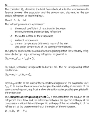 Solvay Fluor und Derivate64
The correction Q
·
a describes the heat flow which, due to the temperature dif-
ference between the evaporator and the environment, also reaches the sec-
ondary refrigerant as incoming heat.
Q
·
a = k · A · (ta – tm ).
The following values are represented:
k the overall coefficient of heat transfer between
the environment and secondary refrigerant
A the outer surface of the evaporator
ta ambient temperature
tm a mean temperature (arithmetic mean of the inlet
and outlet temperature of the secondary refrigerant).
The general conditional equation of net refrigerating effect for secondary refrig-
erants (subscript: srg – secondary refrigerant in general) is:
Q
·
0n = m
·
srg (hsrg1 – hsrg2) + Q
·
a.
For liquid secondary refrigerants (subscript: srl), the net refrigerating effect
results from
Q
·
0n = m
·
srl · csrl· ∆tsrl + Q
·
a.
Here hsrg1 relates to the state of the secondary refrigerant at the evaporator inlet,
hsrg2 to its state at the evaporator outlet plus the solid and liquid elements of the
secondary refrigerant, e.g. frost and condensation water, possibly precipitated in
the evaporator.
The compressor refrigerating effect Q
·
0c is calculated from the product of the
refrigerant mass flow and the difference between the specific enthalpy at the
compressor suction inlet and the specific enthalpy of the saturated liquid of the
refrigerant at the pressure existing at the outlet of the compressor.
Q
·
0c = m
·
R · (h1 – h’3).
8529 TB E Solkane K1 4.0 25.09.2000 9:33 Uhr Seite 64
 