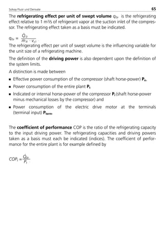 The refrigerating effect per unit of swept volume q0v is the refrigerating
effect relative to 1 m3/s of refrigerant vapor at the suction inlet of the compres-
sor. The refrigerating effect taken as a basis must be indicated.
q0v =
Q
·
0
m·
R · vv1
.
The refrigerating effect per unit of swept volume is the influencing variable for
the unit size of a refrigerating machine.
The definition of the driving power is also dependent upon the definition of
the system limits.
A distinction is made between
s Effective power consumption of the compressor (shaft horse-power) Pe,
s Power consumption of the entire plant Pt
s Indicated or internal horse-power of the compressor Pi (shaft horse-power
minus mechanical losses by the compressor) and
s Power consumption of the electric drive motor at the terminals
(terminal input) Pterm.
The coefficient of performance COP is the ratio of the refrigerating capacity
to the input driving power. The refrigerating capacities and driving powers
taken as a basis must each be indicated (indices). The coefficient of perfor-
mance for the entire plant is for example defined by
COPt =
Q
·
0t
Pt
.
Solvay Fluor und Derivate 65
8529 TB E Solkane K1 4.0 25.09.2000 9:33 Uhr Seite 65
 