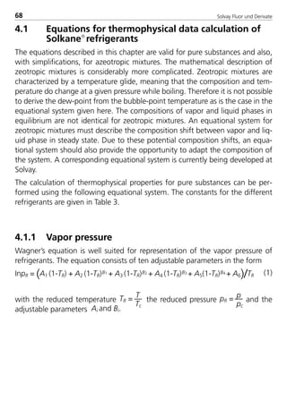 Solvay Fluor und Derivate68
4.1 Equations for thermophysical data calculation of
Solkane
refrigerants
The equations described in this chapter are valid for pure substances and also,
with simplifications, for azeotropic mixtures. The mathematical description of
zeotropic mixtures is considerably more complicated. Zeotropic mixtures are
characterized by a temperature glide, meaning that the composition and tem-
perature do change at a given pressure while boiling. Therefore it is not possible
to derive the dew-point from the bubble-point temperature as is the case in the
equational system given here. The compositions of vapor and liquid phases in
equilibrium are not identical for zeotropic mixtures. An equational system for
zeotropic mixtures must describe the composition shift between vapor and liq-
uid phase in steady state. Due to these potential composition shifts, an equa-
tional system should also provide the opportunity to adapt the composition of
the system. A corresponding equational system is currently being developed at
Solvay.
The calculation of thermophysical properties for pure substances can be per-
formed using the following equational system. The constants for the different
refrigerants are given in Table 3.
4.1.1 Vapor pressure
Wagner’s equation is well suited for representation of the vapor pressure of
refrigerants. The equation consists of ten adjustable parameters in the form
InpR = (A1 (1-TR) + A2 (1-TR)B1 + A3 (1-TR)B2 + A4 (1-TR)B3 + A5(1-TR)B4 + A6)/TR (1)
with the reduced temperature TR = T
Tc
the reduced pressure pR = p
pc
and the
adjustable parameters Ai and Bi.
8529 TB E Solkane K1 4.0 25.09.2000 9:33 Uhr Seite 68
 