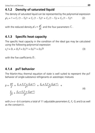 Solvay Fluor und Derivate 69
4.1.2 Density of saturated liquid
The density of saturated liquid can be represented by the polynomial expression
ρ’R = 1 + C1 (1 – TR)1⁄3 + C2 (1 – TR)2⁄3 + C3 (1 – TR) + C4 (1 – TR)4⁄3 (2)
with the reduced density ρ’R = ρ’
ρc
and the four parameters Ci .
4.1.3 Specific heat capacity
The specific heat capacity in the condition of the ideal gas may be calculated
using the following polynomial expression
cp
0 = D1 + D2T + D3T 2 + D4T 3 + D5 /T (3)
with the five coefficients Di .
4.1.4 pvT behavior
The Martin-Hou thermal equation of state is well suited to represent the pvT
behavior of single-substance refrigerants or azeotropic mixtures
p = RT + E1 + F1T + G1e–kTR
+ E2 + F2T + G2e–kTR
+
z z2 z3
(4)
E3 + E4 + F4T + G4e–kTR
z4 z5
with z = v – b it contains a total of 11 adjustable parameters Ei, Fi, Gi and b as well
as the constant k.
8529 TB E Solkane K1 4.0 25.09.2000 9:33 Uhr Seite 69
 