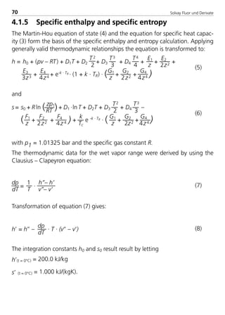 Solvay Fluor und Derivate70
4.1.5 Specific enthalpy and specific entropy
The Martin-Hou equation of state (4) and the equation for specific heat capac-
ity (3) form the basis of the specific enthalpy and entropy calculation. Applying
generally valid thermodynamic relationships the equation is transformed to:
h = h0 + (pv – RT) + D1T + D2
T 2
2
+ D3
T3
3
+ D4
T4
4
+
E1
z
+
E2
2z2 +
E3
3z3 +
E4
4z4 + e-k · TR · (1 + k · TR) · (G1
z
+
G2
2z2 +
G4
4z4 )
(5)
and
s = s0 + R ln ( zp1
RT )+ D1 ·ln T + D2T + D3
T2
2
+ D4
T3
3
–
( F1
z
+
F2
2z2 +
F4
4z 4 ) +
k
Tc
e -k · TR · ( G1
z
+
G2
2z2 +
G4
4z4 )
(6)
with p1 = 1.01325 bar and the specific gas constant R.
The thermodynamic data for the wet vapor range were derived by using the
Clausius – Clapeyron equation:
dp
dT
=
1
T
·
h’’– h’
v’’– v’
(7)
Transformation of equation (7) gives:
h’ = h’’ –
dp
dT
· T · (v’’ – v’) (8)
The integration constants h0 and s0 result result by letting
h’(t = 0°C) = 200.0 kJ/kg
s’ (t = 0°C) = 1.000 kJ/(kgK).
8529 TB E Solkane K1 4.0 25.09.2000 9:33 Uhr Seite 70
 