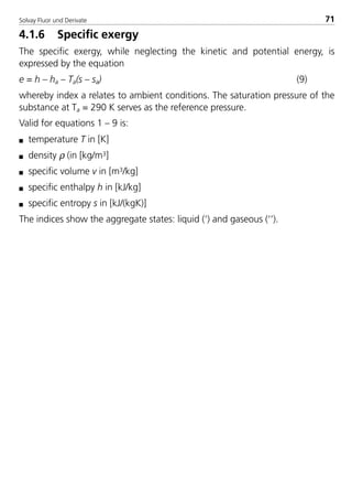 Solvay Fluor und Derivate 71
4.1.6 Specific exergy
The specific exergy, while neglecting the kinetic and potential energy, is
expressed by the equation
e = h – ha – Ta(s – sa) (9)
whereby index a relates to ambient conditions. The saturation pressure of the
substance at Ta = 290 K serves as the reference pressure.
Valid for equations 1 – 9 is:
s temperature T in [K]
s density ρ (in [kg/m3]
s specific volume v in [m3/kg]
s specific enthalpy h in [kJ/kg]
s specific entropy s in [kJ/(kgK)]
The indices show the aggregate states: liquid (‘) and gaseous (‘’).
8529 TB E Solkane K1 4.0 25.09.2000 9:33 Uhr Seite 71
 
