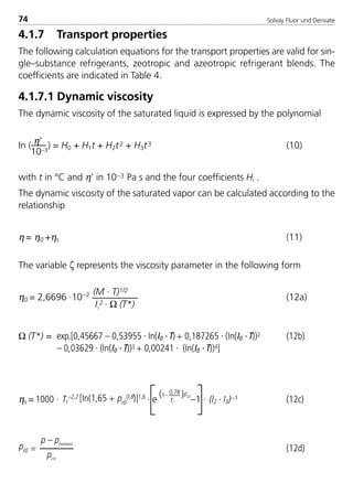 Solvay Fluor und Derivate74
4.1.7 Transport properties
The following calculation equations for the transport properties are valid for sin-
gle–substance refrigerants, zeotropic and azeotropic refrigerant blends. The
coefficients are indicated in Table 4.
4.1.7.1 Dynamic viscosity
The dynamic viscosity of the saturated liquid is expressed by the polynomial
In ( η’
10–3
) = H0 + H1t + H2t2 + H3t3 (10)
with t in °C and η’ in 10–3 Pa s and the four coefficients Hi .
The dynamic viscosity of the saturated vapor can be calculated according to the
relationship
η = η0 +ηs (11)
The variable ζ represents the viscosity parameter in the following form
η0 = 2,6696 ·10–2 (M · T)1/2
(12a)
I1
2 · Ω (T*)
Ω (T*) = exp.[0,45667 – 0,53955 · In(I0 · T)+ 0,187265 · (In(I0 · T))2 (12b)
– 0,03629 · (In(I0 · T))3 + 0,00241 · (In(I0 · T))4]
ηs = 1000 · Tr
–2,2 [In(1,65 + pr0
0,8)]1,6
· e –1 · (I2 · I3)–1 (12c)
pr0 = (12d)
(1– 0,78 )pr0
Tr
p – pPambient
pcrit.
8529 TB E Solkane K1 4.0 25.09.2000 9:33 Uhr Seite 74
 