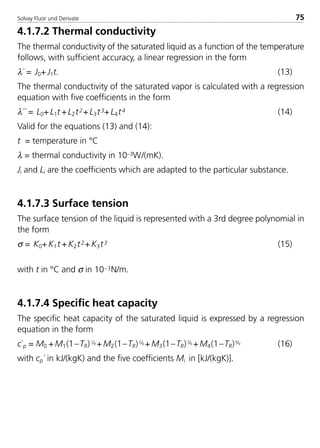 Solvay Fluor und Derivate 75
4.1.7.2 Thermal conductivity
The thermal conductivity of the saturated liquid as a function of the temperature
follows, with sufficient accuracy, a linear regression in the form
λ´ = J0+ J1t. (13)
The thermal conductivity of the saturated vapor is calculated with a regression
equation with five coefficients in the form
λ´´ = L0+ L1t + L2t2+ L3t3+ L4t4 (14)
Valid for the equations (13) and (14):
t = temperature in °C
λ = thermal conductivity in 10–3W/(mK).
Ji and Li are the coefficients which are adapted to the particular substance.
4.1.7.3 Surface tension
The surface tension of the liquid is represented with a 3rd degree polynomial in
the form
σ = K0+ K1t + K2t2+ K3t3 (15)
with t in °C and σ in 10–3N/m.
4.1.7.4 Specific heat capacity
The specific heat capacity of the saturated liquid is expressed by a regression
equation in the form
c´p = M0 + M1(1–TR)1⁄9 + M2(1–TR)2⁄9 + M3(1–TR)3⁄9 + M4(1–TR)6⁄9 (16)
with cp´ in kJ/(kgK) and the five coefficients Mi in [kJ/(kgK)].
8529 TB E Solkane K1 4.0 25.09.2000 9:33 Uhr Seite 75
 