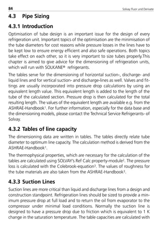 Solvay Fluor und Derivate84
4.3 Pipe Sizing
4.3.1 Introduction
Optimisation of tube design is an important issue for the design of every
refrigeration unit. Important topics of the optimisation are the minimisation of
the tube diameters for cost reasons while pressure losses in the lines have to
be kept low to ensure energy efficient and also safe operations. Both topics
take effect on each other, so it is very important to size tubes properly.This
chapter is aimed to give advice for the dimensioning of refrigeration units,
which will run with SOLKANE® refrigerants.
The tables serve for the dimensioning of horizontal suction-, discharge- and
liquid lines and for vertical suction- and discharge-lines as well. Valves and fit-
tings are usually incorporated into pressure drop calculations by using an
equivalent length value. This equivalent length is added to the length of the
tube of the calculated section. Pressure drop is then calculated for the total
resulting length. The values of the equivalent length are available e.g. from the
ASHRAE-Handbook1. For further information, especially for the data base and
the dimensioning models, please contact the Technical Service Refrigerants- of
Solvay.
4.3.2 Tables of line capacity
The dimensioning data are written in tables. The tables directly relate tube
diameter to optimum line capacity. The calculation method is derived from the
ASHRAE-Handbook1.
The thermophysical properties, which are necessary for the calculation of the
tables are calculated using SOLVAY’s Ref Calc property-module2. The pressure
loss is calculated with the Colebrook-equation3. The values of roughness for
the tube materials are also taken from the ASHRAE-Handbook3.
4.3.3 Suction Lines
Suction lines are more critical than liquid and discharge lines from a design and
construction standpoint. Refrigeration lines should be sized to provide a min-
imum pressure drop at full load and to return the oil from evaporator to the
compressor under minimal load conditions. Normally the suction line is
designed to have a pressure drop due to friction which is equivalent to 1 K
change in the saturation temperature. The table capacities are calculated with
8529 TB E Solkane K2.1 4.0 28.09.2000 12:42 Uhr Seite 84
 
