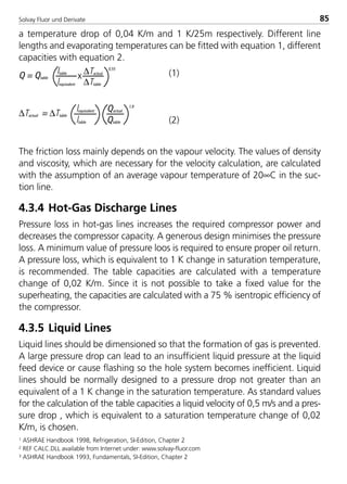 Solvay Fluor und Derivate 85
a temperature drop of 0,04 K/m and 1 K/25m respectively. Different line
lengths and evaporating temperatures can be fitted with equation 1, different
capacities with equation 2.
(1)
(2)
The friction loss mainly depends on the vapour velocity. The values of density
and viscosity, which are necessary for the velocity calculation, are calculated
with the assumption of an average vapour temperature of 20∞C in the suc-
tion line.
4.3.4 Hot-Gas Discharge Lines
Pressure loss in hot-gas lines increases the required compressor power and
decreases the compressor capacity. A generous design minimises the pressure
loss. A minimum value of pressure loos is required to ensure proper oil return.
A pressure loss, which is equivalent to 1 K change in saturation temperature,
is recommended. The table capacities are calculated with a temperature
change of 0,02 K/m. Since it is not possible to take a fixed value for the
superheating, the capacities are calculated with a 75 % isentropic efficiency of
the compressor.
4.3.5 Liquid Lines
Liquid lines should be dimensioned so that the formation of gas is prevented.
A large pressure drop can lead to an insufficient liquid pressure at the liquid
feed device or cause flashing so the hole system becomes inefficient. Liquid
lines should be normally designed to a pressure drop not greater than an
equivalent of a 1 K change in the saturation temperature. As standard values
for the calculation of the table capacities a liquid velocity of 0,5 m/s and a pres-
sure drop , which is equivalent to a saturation temperature change of 0,02
K/m, is chosen.
1 ASHRAE Handbook 1998, Refrigeration, SI-Edition, Chapter 2
2 REF CALC.DLL available from Internet under: www.solvay-fluor.com
3 ASHRAE Handbook 1993, Fundamentals, SI-Edition, Chapter 2
Q = Qtable
ltable ∆Tactual
∆Ttablelequivalent
x
0,55
Qactual
Qtableltable
∆Tactual = ∆Ttable
lequivalent
1,8
8529 TB E Solkane K2.1 4.0 25.09.2000 9:34 Uhr Seite 85
 